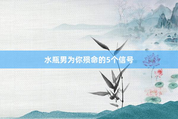 水瓶男为你殒命的5个信号