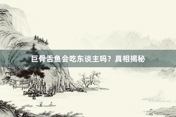 巨骨舌鱼会吃东谈主吗？真相揭秘